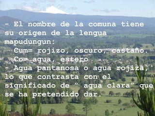 - El nombre de la comuna tiene su origen de la lengua mapudungun: Cum= rojizo, oscuro, castaño. Co= agua, estero  - Agua pantanosa o agua rojiza, lo que contrasta con el significado de “ agua clara” que se ha pretendido dar. 