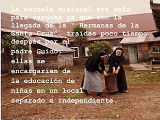 La escuela misional era sólo para varones ya que con la llegada de la “ Hermanas de la Santa Cruz”, traídas poco tiempo después por el  padre Guido, ellas se  encargarían de  la educación de  niñas en un local  separado e independiente. 