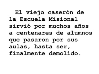 El viejo caserón de la Escuela Misional sirvió por muchos años a centenares de alumnos que pasaron por sus aulas, hasta ser, finalmente demolido. 