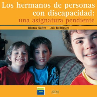 Los hermanos de personas
con discapacidad:
una asignatura pendiente
Blanca Núñez - Luis Rodríguez
AMAR, es una asociación civil sin fines de lucro, fundada en 1974 por un grupo de padres de per-
sonas con discapacidad preocupados por cuál sería el futuro de sus hijos cuando ellos no estuvieran.
Su misión es brindar atención y vivienda a personas con discapacidad, apoyo y orientación a fami-
lias de personas con discapacidad.
La misión de la FUNDACIÓN TELEFÓNICA DE ARGENTINA es promover mejoras en la calidad de
vida de la comunidad en que opera el Grupo Telefónica, preferentemente a través de la aplicación
social de las nuevas tecnologías en informática y comunicación, favoreciendo la igualdad de opor-
tunidades entre las personas.
Loshermanosdepersonascondiscapacidad:unaasignaturapendienteBlancaNúñez-LuisRodríguez
 