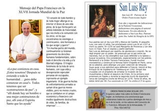 Mensaje del Papa Francisco en la
XLVII Jornada Mundial de la Paz

«La paz comienza en casa.
¡Entre nosotros! Después se
extiende a toda la
humanidad… ¡pero debe
comenzar en casa!». Todos
tenemos que ser
«constructores de paz”, y
“allí donde hay un hombre o
una mujer constructores de
paz, allí está el Espíritu
Santo que les ayuda”

"El corazón de todo hombre y
de toda mujer alberga en su
interior el deseo de una vida
plena, de la que forma parte un
anhelo indeleble de fraternidad,
que nos invita a la comunión con
los otros, en los que
encontramos no enemigos o
contrincantes, sino hermanos a
los que acoger y querer".
"En muchas partes del mundo,
continuamente se lesionan
gravemente los derechos
humanos fundamentales, sobre
todo el derecho a la vida y a la
libertad religiosa. El trágico
fenómeno de la trata de seres
humanos, con cuya vida y
desesperación especulan
personas sin escrúpulos,
representa un ejemplo
inquietante. A las guerras hechas
de enfrentamientos armados se
suman otras guerras menos
visibles, pero no menos crueles,
que se combaten en el campo
económico y financiero con
medios igualmente destructivos
de vidas, de familias, de
empresas"......

San Luis IX Patrono de la
Orden Franciscana Seglar
Este año y siguiendo las indicaciones
de la Pastoral Vocacional,
dedicaremos esta página al santoral
franciscano. En esta edición la
dedicamos a San Luis Rey. Patrono
junto Sta. Isabel de Hungría de la OFS
Sus padres son el rey Luis VIII y Blanca de Castilla. El pequeño
Luis, con solo 12 años, fue proclamado como Luis IX en 1227 al
morir su padre. En 1235 se casó Margarita de Provenza y con ella
tuvo 11 hijos. Fue un esposo y padre ejemplar.
San Luis se distinguió por espíritu de penitencia y oración. No se
dejó engreír por su poder. Se preocupó por la paz entre las
naciones, fue un rey energético que supo defender a la Iglesia y
buscar la justicia. Era considerado, especialmente con los pobres.
Perteneció a la Orden Tercera Franciscana. Fundó muchos
monasterios y construyó la famosa Saint-Chapelle en Paris, cerca
de la catedral, para albergar una gran colección de reliquias.
Supo guiar a sus ejércitos para defender a Francia. Venció al Rey
Enrique III de Inglaterra en Tailebourg en 1242. Dirigió dos
cruzadas con el propósito de arrestar la invasión de los
musulmanes y liberar el sepulcro de Cristo. En la primera cayó
prisionero en Egipto y durante la segunda murió de disentería
cerca de Cartagena (norte de Africa) en 1270. Tenía 55 años, de
estos reinó por 44. Fue canonizado en 1297. Se celebra el 25 de agosto.

ORDEN FRANCISCANA SEGLAR, OFS
Si quieres saber más sobre la Orden Franciscana
Seglar, os invitamos a la convivencia que
celebramos todos los cuartos domingos de mes a
las 6 de la tarde, en los salones del Convento de
S. Francisco. Altozano de la Inmaculada, 17
Tfno: 926 540732

 