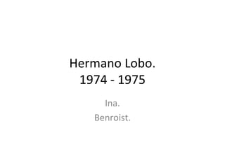 Hermano Lobo.
 1974 - 1975
     Ina.
   Benroist.
 