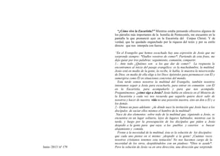 Junio /2013 /nº 179
“¿Cómo vivo la Eucaristía?” Mientras estaba pensando ofreceros algunos de
los párrafos más importantes de la homilía de Pentecostés, me encuentro en la
pantalla la que pronunció ayer en la Eucaristía del Corpus Christi. Y de
verdad, que he quedado enganchado por la riqueza del texto y por su estilo
directo que nos interpela con fuerza.
“En el Evangelio que hemos escuchado hay una expresión de Jesús que me
sorprende siempre: *Dadles vosotros de comer*. Partiendo de esta frase, me
dejo guiar por tres palabras: seguimiento, comunión, compartir.
1.- Ante todo ¿Quiénes son a los que dar de comer? La respuesta la
encontramos al inicio del pasaje evangélico: es la muchedumbre, la multitud.
Jesús está en medio de la gente, la recibe, le habla, le muestra la misericordia
de Dios; en medio de ella elige a los Doce Apóstoles para permanecer con Él y
sumergirse como Él en situaciones concretas del mundo.
Esta tarde somos nosotros la multitud del Evangelio, también nosotros
intentamos seguir a Jesús para escucharlo, para entrar en comunión con Él
en la Eucaristía, para acompañarlo y para que nos acompañe.
Preguntémonos: ¿cómo sigo a Jesús? Jesús habla en silencio en el Misterio de
la Eucaristía y cada vez nos recuerda que seguirlo quiere decir salir de
nosotros y hacer de nuestra vida no una posesión nuestra, sino un don a Él y a
los demás.
2.- Demos un paso adelante: ¿de dónde nace la invitación que Jesús hace a los
discípulos de saciar ellos mismos el hambre de la multitud?.
Nace de dos elementos: sobre todo de la multitud que, siguiendo a Jesús, se
encuentra en un lugar solitario, lejos de lugares habitados, mientras cae la
tarde, y luego por la preocupación de los discípulos que piden a Jesús
despedir a la gente para que vaya a los pueblos y caseríos a buscar
alojamiento y comida.
Frente a la necesidad de la multitud, ésta es la solución de los discípulos:
que cada uno piense en sí mismo: ¡despedir a la gente! ¡Cuántas veces
nosotros cristianos tenemos esta tentación! No nos hacemos cargo de la
necesidad de los otros, despidiéndolos con un piadoso: *Dios te ayude*.
Pero la solución de Jesús va en otra dirección, una dirección que sorprende
 