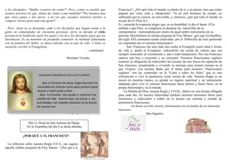a los discípulos: *dadles vosotros de comer*. Pero ¿cómo es posible que
seamos nosotros los que demos de comer a una multitud? *No tenemos más
que cinco panes y dos peces; a no ser que vayamos nosotros mismos a
comprar víveres para toda esta gente*.
Pero Jesús no se desanima: pide a los discípulos que hagan sentar a la
gente en comunidades de cincuenta personas, eleva su mirada al cielo,
pronuncia la bendición, parte los panes y los da a los discípulos para que los
distribuyan. Es un momento de profunda comunión: la multitud alimentada
con la palabra del Señor, es ahora nutrida con su pan de vida. Y todos se
saciaron, escribe el Evangelista.
- continuará
Hermano Vicente
¿POR QUÉ A TI, FRANCISCO?
La reflexión sobre nuestra Regla O.F.S., me sugiere
aquella célebre pregunta de Fray Maseo: “¿Por qué a ti,
Francisco?...¿Por qué todo el mundo va detrás de ti, y no parece sino que todos
pugnan por verte, oírte y obedecerte?. Tú no eres hermoso de cuerpo, no
sobresales por la ciencia, no eres noble, y, entonces, ¿por qué todo el mundo va
en pos de ti? (Flor.X.).
Es conocida la respuesta alegre que, en su humildad, le dio el Santo. El lo
atribuía a que Dios se complacía en destacar las maravillas de su
omnipotencia realizándolas por medio de aquel pobre instrumento de su
persona. Haciéndonos la misma pregunta de Fray Maseo: ¿por qué los hombres
del siglo XXI continúan siendo cautivados por el Pobrecillo de Asís queriendo
ser inspirados por el carisma franciscano?.
San Francisco fue ante todo una vuelta al Evangelio como ideal y forma
de vida y, desde el Evangelio, redescubrió esa escala de valores que son
siempre esenciales al cristianismo y aún a todo humanismo. Por eso Francisco
cautiva aún hoy a creyentes y no creyentes. Nosotros franciscanos seglares
tenemos la obligación de redescubrir las razones de esta fuerza de captación de
San francisco, actualizando y viviendo su mensaje para nuestro tiempo en el
que vivimos. Las normas dadas por el Santo para nosotros “franciscanos
seglares” son las contenidas en la “Carta a todos los fieles” que es una
exhortación a vivir la penitencia como norma de vida. Nuestra Regla es un
tesoro en nuestras manos, es grande su riqueza espiritual y un instrumento
adaptado para vivir el carisma franciscano hacia dentro y hacia fuera, en la
propia fraternidad y en el mundo.
La Palabra de Dios, nuestra Regla y CCGG., deben ser una lectura obligada
para cada día. En nuestra fraternidad también tenemos hermosos libros para
ilustrarnos y redescubrir a trabes de la lectura ese carisma y sentido de
pertenencia franciscano.
Os deseo un feliz verano, disfrutando con la familia de un merecido
descanso.
Hna Sagrario
¡SAGRADO CORAZÓN DE JESÚS, EN TI CONFIO!
Que el Corazón de Jesús, haga descubrir la
necesidad de silencio como paso primero para
buscar y estar junto a Dios.
Que su Corazón nos ayude a construir ese
castillo de vida interior que, las prisas y las
actividades, nos impiden levantar en lo hondo
de nuestro ser.
( Dia 7 de junio)
Día 13, fiesta de San Antonio de Papua.
En la Asamblea del día 8 se darán detalles.
 