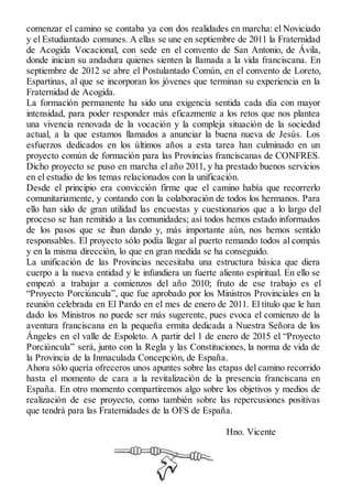 comenzar el camino se contaba ya con dos realidades en marcha: el Noviciado 
y el Estudiantado comunes. A ellas se une en septiembre de 2011 la Fraternidad 
de Acogida Vocacional, con sede en el convento de San Antonio, de Ávila, 
donde inician su andadura quienes sienten la llamada a la vida franciscana. En 
septiembre de 2012 se abre el Postulantado Común, en el convento de Loreto, 
Espartinas, al que se incorporan los jóvenes que terminan su experiencia en la 
Fraternidad de Acogida. 
La formación permanente ha sido una exigencia sentida cada día con mayor 
intensidad, para poder responder más eficazmente a los retos que nos plantea 
una vivencia renovada de la vocación y la compleja situación de la sociedad 
actual, a la que estamos llamados a anunciar la buena nueva de Jesús. Los 
esfuerzos dedicados en los últimos años a esta tarea han culminado en un 
proyecto común de formación para las Provincias franciscanas de CONFRES. 
Dicho proyecto se puso en marcha el año 2011, y ha prestado buenos servicios 
en el estudio de los temas relacionados con la unificación. 
Desde el principio era convicción firme que el camino había que recorrerlo 
comunitariamente, y contando con la colaboración de todos los hermanos. Para 
ello han sido de gran utilidad las encuestas y cuestionarios que a lo largo del 
proceso se han remitido a las comunidades; así todos hemos estado informados 
de los pasos que se iban dando y, más importante aún, nos hemos sentido 
responsables. El proyecto sólo podía llegar al puerto remando todos al compás 
y en la misma dirección, lo que en gran medida se ha conseguido. 
La unificación de las Provincias necesitaba una estructura básica que diera 
cuerpo a la nueva entidad y le infundiera un fuerte aliento espiritual. En ello se 
empezó a trabajar a comienzos del año 2010; fruto de ese trabajo es el 
“Proyecto Porciúncula”, que fue aprobado por los Ministros Provinciales en la 
reunión celebrada en El Pardo en el mes de enero de 2011. El título que le han 
dado los Ministros no puede ser más sugerente, pues evoca el comienzo de la 
aventura franciscana en la pequeña ermita dedicada a Nuestra Señora de los 
Ángeles en el valle de Espoleto. A partir del 1 de enero de 2015 el “Proyecto 
Porciúncula” será, junto con la Regla y las Constituciones, la norma de vida de 
la Provincia de la Inmaculada Concepción, de España. 
Ahora sólo quería ofreceros unos apuntes sobre las etapas del camino recorrido 
hasta el momento de cara a la revitalización de la presencia franciscana en 
España. En otro momento compartiremos algo sobre los objetivos y medios de 
realización de ese proyecto, como también sobre las repercusiones positivas 
que tendrá para las Fraternidades de la OFS de España. 
H n o . Vicente 
 
