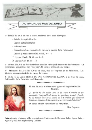1.- Sábado día 14, a las 5 de la tarde: Asamblea en el Salón Parroquial. 
- Saludo, Acogida, Oración. 
- Lectura del acta anterior. 
- Informaciones. 
- Encuentro sobre evaluación del curso y la marcha de la Fraternidad. 
- Lectura y puesta en común: Juan 3, 16 – 18. 
1ª Lectura: Éxodo 34, 4b – 6. 8 – 9. 
2ª Lectura: Cor. 13, 11 – 13. 
2.- Viernes día 20 a las 6 de la tarde en el Salón Parroquial: Encuentro de Formación: “La 
Experiencia creyente de San Francisco”. El tema se entregará a su tiempo. 
3.- Miércoles día 25 a las 6,30 de la tarde, rezo de Vísperas en la Residencia. Las 
Vísperas se rezarán también los meses de verano. 
4.- El día 13 de Junio FIESTA DE SAN ANTONIO DE PADUA, a las 8 de la tarde, 
Celebración de la Eucaristía en el Santuario. 
************************* 
El mes de Junio es el mes consagrado al Sagrado Corazón 
de Jesús. 
¿A quién he de pedir, sino a Ti, cuyo Corazón es un 
manantial inagotable de todas las gracias y dones? ¿Dónde 
he de buscar sino en el tesoro de tu Corazón, que contiene 
todas las riquezas de la clemencia y generosidad divinas? 
Os deseo un feliz verano lleno de Paz y Bien. 
Hna. Sagrario. 
********************** 
Nota: durante el verano sólo se publicarán 2 números de Hermano Lobo: 1 para Julio y 
Agosto y otro para Septiembre y Octubre. 
