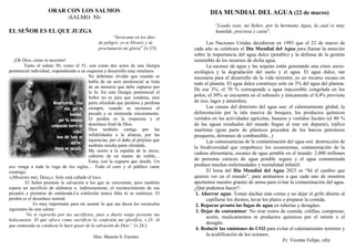 ORAR CON LOS SALMOS
-SALMO 50-
EL SEÑOR ES EL QUE JUZGA
“Invócame en los días
de peligro; yo te libraré, y tú
proclamarás mi gloria” (v.15)
¡Oh Dios, cómo te necesito!
Tanto el salmo 50, como el 51, son como dos actos de una liturgia
penitencial individual, respondiendo a un esquema y desarrollo muy similares.
No debemos olvidar que cuando se
habla de un acto penitencial se trata
de un misterio que debe captarse por
la fe. En esta liturgia penitencial el
Señor no es juez que condena, sino
parte ofendida que perdona y perdona
siempre, cuando se reconoce el
pecado y se enmienda sinceramente.
El perdón es la respuesta y el
desenlace final de Dios.
Dios también castiga por las
infidelidades a la alianza, por las
injusticias, por el daño al prójimo que
también resulta parte ofendida.
Me siento a la espalda de la nieve,
cubierto de un manto de niebla…
Estoy con la ceguera que aturde. Un
eco venga a toda la vega de los siglos… Todo el coro y el público cante
conmigo:
«¡Miserere mei, Deus¡». Solo está callado el loco.
El Señor promete la salvación a los que se conviertan, pero también
espera un sacrificio de alabanza e, indirectamente, el reconocimiento de sus
pecados y promesa de enmienda.La confesión nunca falta ni se sustituye. El
perdón es el desenlace normal.
Es muy importante para mí asumir lo que me dicen los versículos
siguientes de este salmo:
“No te reprocho por tus sacrificios, pues a diario tengo presente tus
holocaustos. El que ofrece como sacrificio la confesión me glorifica, v.23. Al
que enmienda su conducta lo haré gozar de la salvación de Dios”. (v.24.)
Hno. Manolo S. Fuentes
DIA MUNDIAL DELAGUA (22 de marzo)
“Loado seas, mi Señor, por la hermana Agua, la cual es muy
humilde, preciosa y casta”.
Las Naciones Unidas decidieron en 1993 que el 22 de marzo de
cada año se celebrara el Día Mundial del Agua para llamar la atención
sobre la importancia del agua dulce (potable) y la defensa de la gestión
sostenible de los recursos de dicha agua.
La escasez de agua y las sequías están generando una crisis socio-
ecológica y la degradación del suelo y el agua. El agua dulce, tan
necesaria para el desarrollo de la vida terrestre, es un recurso escaso en
todo el planeta. El agua dulce constituye solo un 3% del agua del planeta.
De ese 3%, el 70 % corresponde a agua inaccesible congelada en los
polos, el 30% se encuentra en el subsuelo y únicamente el 0,4% proviene
de ríos, lagos y atmósfera.
Las causas del deterioro del agua son: el calentamiento global, la
deforestación por la tala masiva de bosques, los productos químicos
vertidos en las actividades agrícolas, basuras y vertidos fecales (el 80 %
de las aguas residuales del mundo llegan al mar sin depurar), tráfico
marítimo (gran parte de plásticos proceden de los barcos petroleros
pesqueros, derrames de combustible...)
Las consecuencias de la contaminación del agua son: destrucción de
la biodiversidad que empobrece los ecosistemas, contaminación de la
cadena alimentaria, escasez de agua potable en el mundo: 2.000 millones
de personas carecen de agua potable segura y el agua contaminada
produce muchas enfermedades y mortalidad infantil.
El lema del Día Mundial del Agua 2023 es “Sé el cambio que
quieres ver en el mundo”, para animarnos a que cada uno de nosotros
aportemos nuestro granito de arena para evitar la contaminación del agua.
¿Qué podemos hacer?:
1. Ahorrar agua: Tomar duchas más cortas y no dejar el grifo abierto al
cepillarse los dientes, lavar los platos o preparar la comida.
2. Reparar pronto las fugas de agua en tuberías y desagües.
3. Dejar de contaminar: No tirar restos de comida, colillas, compresas,
aceite, medicamentos ni productos químicos por el retrete o el
desagüe.
4. Reducir las emisiones de CO2 para evitar el calentamiento terrestre y
la acidificación de los océanos.
Fr. Vicente Felipe, ofm
 