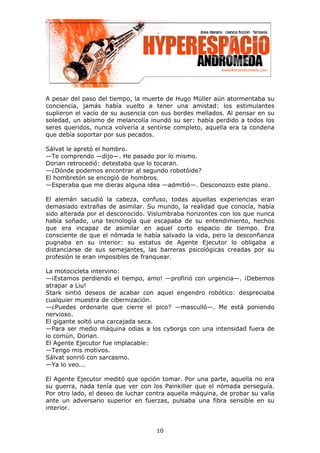 A pesar del paso del tiempo, la muerte de Hugo Müller aún atormentaba su
conciencia, jamás había vuelto a tener una amistad: los estimulantes
suplieron el vacío de su ausencia con sus bordes mellados. Al pensar en su
soledad, un abismo de melancolía inundó su ser: había perdido a todos los
seres queridos, nunca volvería a sentirse completo, aquella era la condena
que debía soportar por sus pecados.

Sálvat le apretó el hombro.
—Te comprendo —dijo—. He pasado por lo mismo.
Dorian retrocedió: detestaba que lo tocaran.
—¿Dónde podemos encontrar al segundo robotóide?
El hombretón se encogió de hombros.
—Esperaba que me dieras alguna idea —admitió—. Desconozco este plano.

El alemán sacudió la cabeza, confuso, todas aquellas experiencias eran
demasiado extrañas de asimilar. Su mundo, la realidad que conocía, había
sido alterada por el desconocido. Vislumbraba horizontes con los que nunca
había soñado, una tecnología que escapaba de su entendimiento, hechos
que era incapaz de asimilar en aquel corto espacio de tiempo. Era
consciente de que el nómada le había salvado la vida, pero la desconfianza
pugnaba en su interior: su estatus de Agente Ejecutor lo obligaba a
distanciarse de sus semejantes, las barreras psicológicas creadas por su
profesión le eran imposibles de franquear.

La motocicleta intervino:
—¡Estamos perdiendo el tiempo, amo! —profirió con urgencia—. ¡Debemos
atrapar a Liu!
Stark sintió deseos de acabar con aquel engendro robótico: despreciaba
cualquier muestra de cibernización.
—¿Puedes ordenarle que cierre el pico? —masculló—. Me está poniendo
nervioso.
El gigante soltó una carcajada seca.
—Para ser medio máquina odias a los cyborgs con una intensidad fuera de
lo común, Dorian.
El Agente Ejecutor fue implacable:
—Tengo mis motivos.
Sálvat sonrió con sarcasmo.
—Ya lo veo...

El Agente Ejecutor meditó que opción tomar. Por una parte, aquella no era
su guerra, nada tenía que ver con los Painkiller que el nómada perseguía.
Por otro lado, el deseo de luchar contra aquella máquina, de probar su valía
ante un adversario superior en fuerzas, pulsaba una fibra sensible en su
interior.


                                    10
 