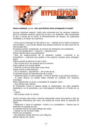 Nunca cambiaré, pensó. ¿Por qué disfruto tanto arriesgando el cuello?

Aunque intentara negarlo, había sido entrenado por los mejores maestros
para el combate extremo, aquel era su don y su maldición: sólo encontraba
la paz a través de la lucha, el derramamiento de sangre, los cadáveres
tiroteados y el hedor de la pólvora.

—Creo que tu enemiga ha ido hacia el sur. —Señaló con el índice el páramo
interminable—. Los únicos aliados que puede encontrar en esta zona son la
Hermandad Seri.
El gigante asintió, complacido, al conocer de antemano sus propósitos.
—¿La Hermandad Seri? —inquirió—. ¿Quiénes son?
Dorian decidió darle una explicación:
—Son los supervivientes de la radiación nuclear —comentó a su
compañero—. Ladrones que asaltan a los viajeros incautos para conseguir
botín.
Sálvat cambió el peso de un pie a otro.
—Por el tono de tu voz parece que los conoces.
Stark esbozó una mueca gélida.
—Eliminé a cinco de ellos hace unas horas.
Sandy volvió a entrometerse:
—Es un asesino— argumentó—. No te fíes de él...
El nómada ignoró las advertencias de la moto:
—Debemos partir lo antes posible —invitó al alemán a que tomara asiento—
. A estas alturas Liu puede haber entrado en contacto con nuestros
enemigos.
Stark desenfundó un arma y reemplazó el cargador vacío.
—Una última cosa, Sálvat.
El hombretón volvió la cabeza desde la motocicleta, sus ojos castaños
destellaron en la penumbra, una interrogación brillaba en el fondo de su
iris.
—¿Qué?
—No vuelvas a leer mi mente.

Veinte minutos más tarde, mientras descendían hacia Hermosillo a más de
doscientos kilómetros por hora, una estela de humo llamó la atención de
Stark.
—Debemos ir hacia el sudoeste —indicó a su compañero—. Parece que el
Painkiller ha pasado por allí.
El nómada enarcó las cejas debajo del casco.
—Sandy no me ha dicho nada.
Dorian fue arrogante:
—No deberías confiar tanto en una máquina.
Sálvat replicó con ironía:


                                    11
 