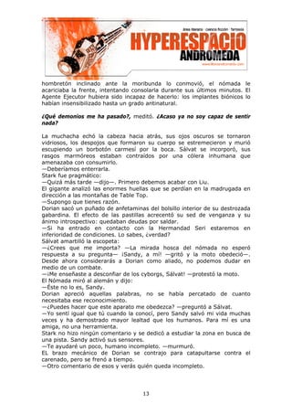 hombretón inclinado ante la moribunda lo conmovió, el nómada le
acariciaba la frente, intentando consolarla durante sus últimos minutos. El
Agente Ejecutor hubiera sido incapaz de hacerlo: los implantes biónicos lo
habían insensibilizado hasta un grado antinatural.

¿Qué demonios me ha pasado?, meditó. ¿Acaso ya no soy capaz de sentir
nada?

La muchacha echó la cabeza hacia atrás, sus ojos oscuros se tornaron
vidriosos, los despojos que formaron su cuerpo se estremecieron y murió
escupiendo un borbotón carmesí por la boca. Sálvat se incorporó, sus
rasgos marmóreos estaban contraídos por una cólera inhumana que
amenazaba con consumirlo.
—Deberíamos enterrarla.
Stark fue pragmático:
—Quizá más tarde —dijo—. Primero debemos acabar con Liu.
El gigante analizó las enormes huellas que se perdían en la madrugada en
dirección a las montañas de Table Top.
—Supongo que tienes razón.
Dorian sacó un puñado de anfetaminas del bolsillo interior de su destrozada
gabardina. El efecto de las pastillas acrecentó su sed de venganza y su
ánimo introspectivo: quedaban deudas por saldar.
—Si ha entrado en contacto con la Hermandad Seri estaremos en
inferioridad de condiciones. Lo sabes, ¿verdad?
Sálvat amartilló la escopeta:
—¿Crees que me importa? —La mirada hosca del nómada no esperó
respuesta a su pregunta— ¡Sandy, a mí! —gritó y la moto obedeció—.
Desde ahora considerarás a Dorian como aliado, no podemos dudar en
medio de un combate.
—¡Me enseñaste a desconfiar de los cyborgs, Sálvat! —protestó la moto.
El Nómada miró al alemán y dijo:
—Éste no lo es, Sandy.
Dorian apreció aquellas palabras, no se había percatado de cuanto
necesitaba ese reconocimiento.
—¿Puedes hacer que este aparato me obedezca? —preguntó a Sálvat.
—Yo sentí igual que tú cuando la conocí, pero Sandy salvó mi vida muchas
veces y ha demostrado mayor lealtad que los humanos. Para mí es una
amiga, no una herramienta.
Stark no hizo ningún comentario y se dedicó a estudiar la zona en busca de
una pista. Sandy activó sus sensores.
—Te ayudaré un poco, humano incompleto. —murmuró.
EL brazo mecánico de Dorian se contrajo para catapultarse contra el
carenado, pero se frenó a tiempo.
—Otro comentario de esos y verás quién queda incompleto.




                                    13
 