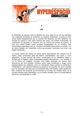 4

                                    L IU


El Painkiller se detuvo ante el farallón de roca, bajo la luz de las estrellas
sus cubiertas blindadas le conferían un aspecto fantasmal. La pintura color
arena había desaparecido por la erosión del desierto, de otro desierto. Su
torreta se erguía a casi ocho metros del suelo, los brazos articulados se
mantenían en guardia, el derecho con un racimo de armas de guerra, el
otro con cuatro dedos como tenazas. Emplazados en un hombro, seis
lanzamisiles esperaban con su munición completa para entrar en acción. Liu
se ubicó debajo del robotóide, entre las gruesas columnas que eran sus
patas mecánicas.

La mujer vestía de negro, la única parte descubierta del cuerpo era el
rostro. Bajo profundos ojos de ébano contrastaban una boca y nariz
pequeñas, la piel carecía de color; enmarcada en la cabellera negra y
brillosa por el fijador, poca humanidad lograba descubrirse. Y en verdad, a
Liu le tenía sin cuidado. Cuando niña había conocido los antros más
exclusivos del Aro Dorado, primero como ciber prostituta y luego como
transportadora de software, pero su realización llegó cuando la nombraron
“infiltradora”. Los hackers famosos se pusieron en guardia, los virus creados
por Liu burlaban uno tras otro los firewalls más intrincados, nadie podía con
ella. Trataron de anularla de mil formas en la Red, sin ningún éxito. Si el
mundo hubiese sido cibernético, Liu lo habría reinado, pero su humanidad la
traicionó, precipitando su caída.




                                     14
 
