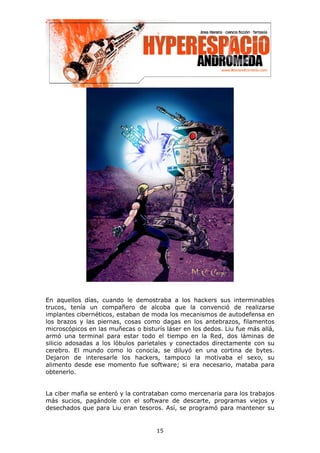 En aquellos días, cuando le demostraba a los hackers sus interminables
trucos, tenía un compañero de alcoba que la convenció de realizarse
implantes cibernéticos, estaban de moda los mecanismos de autodefensa en
los brazos y las piernas, cosas como dagas en los antebrazos, filamentos
microscópicos en las muñecas o bisturís láser en los dedos. Liu fue más allá,
armó una terminal para estar todo el tiempo en la Red, dos láminas de
silicio adosadas a los lóbulos parietales y conectados directamente con su
cerebro. El mundo como lo conocía, se diluyó en una cortina de bytes.
Dejaron de interesarle los hackers, tampoco la motivaba el sexo, su
alimento desde ese momento fue software; si era necesario, mataba para
obtenerlo.


La ciber mafia se enteró y la contrataban como mercenaria para los trabajos
más sucios, pagándole con el software de descarte, programas viejos y
desechados que para Liu eran tesoros. Así, se programó para mantener su


                                     15
 