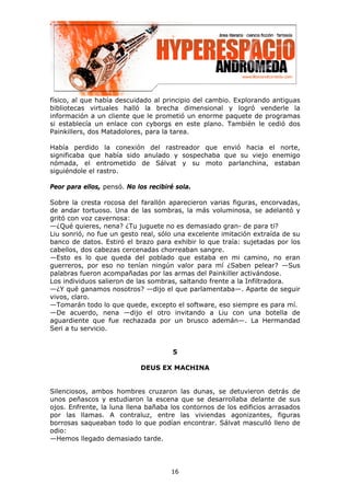 físico, al que había descuidado al principio del cambio. Explorando antiguas
bibliotecas virtuales halló la brecha dimensional y logró venderle la
información a un cliente que le prometió un enorme paquete de programas
si establecía un enlace con cyborgs en este plano. También le cedió dos
Painkillers, dos Matadolores, para la tarea.

Había perdido la conexión del rastreador que envió hacia el norte,
significaba que había sido anulado y sospechaba que su viejo enemigo
nómada, el entrometido de Sálvat y su moto parlanchina, estaban
siguiéndole el rastro.

Peor para ellos, pensó. No los recibiré sola.

Sobre la cresta rocosa del farallón aparecieron varias figuras, encorvadas,
de andar tortuoso. Una de las sombras, la más voluminosa, se adelantó y
gritó con voz cavernosa:
—¿Qué quieres, nena? ¿Tu juguete no es demasiado gran- de para ti?
Liu sonrió, no fue un gesto real, sólo una excelente imitación extraída de su
banco de datos. Estiró el brazo para exhibir lo que traía: sujetadas por los
cabellos, dos cabezas cercenadas chorreaban sangre.
—Esto es lo que queda del poblado que estaba en mi camino, no eran
guerreros, por eso no tenían ningún valor para mí ¿Saben pelear? —Sus
palabras fueron acompañadas por las armas del Painkiller activándose.
Los individuos salieron de las sombras, saltando frente a la Infiltradora.
—¿Y qué ganamos nosotros? —dijo el que parlamentaba—. Aparte de seguir
vivos, claro.
—Tomarán todo lo que quede, excepto el software, eso siempre es para mí.
—De acuerdo, nena —dijo el otro invitando a Liu con una botella de
aguardiente que fue rechazada por un brusco ademán—. La Hermandad
Seri a tu servicio.


                                       5

                            DEUS EX MACHINA


Silenciosos, ambos hombres cruzaron las dunas, se detuvieron detrás de
unos peñascos y estudiaron la escena que se desarrollaba delante de sus
ojos. Enfrente, la luna llena bañaba los contornos de los edificios arrasados
por las llamas. A contraluz, entre las viviendas agonizantes, figuras
borrosas saqueaban todo lo que podían encontrar. Sálvat masculló lleno de
odio:
—Hemos llegado demasiado tarde.




                                      16
 