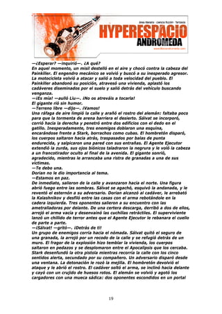 —¿Esperar? —inquirió—. ¿A qué?
En aquel momento, un misil destelló en el aire y chocó contra la cabeza del
Painkiller. El engendro mecánico se volvió y buscó a su inesperado agresor.
La motocicleta volvió a atacar y salió a toda velocidad del pueblo. El
Painkiller abandonó su posición, atravesó una vivienda, aplastó los
cadáveres diseminados por el suelo y salió detrás del vehículo buscando
venganza.
—¡Es mía! —aulló Liu—. ¡No os atreváis a tocarla!
El gigante rió sin humor.
—Terreno libre —dijo—. ¡Vamos!
Una ráfaga de aire limpió la calle y arañó el rostro del alemán: faltaba poco
para que la tormenta de arena barriera el desierto. Sálvat se incorporó,
corrió hacia la derecha y penetró entre dos edificios con el dedo en el
gatillo. Inesperadamente, tres enemigos doblaron una esquina,
encarándose frente a Stark, borrachos como cubas. El hombretón disparó,
los cuerpos saltaron hacia atrás, traspasados por balas de punta
endurecida, y salpicaron una pared con sus entrañas. El Agente Ejecutor
extendió la zurda, sus ojos biónicos taladraron la negrura y le voló la cabeza
a un francotirador oculto al final de la avenida. El gigante sonrió,
agradecido, mientras le arrancaba una ristra de granadas a una de sus
víctimas.
—Te debo una.
Dorian no le dio importancia al tema.
—Estamos en paz.
De inmediato, salieron de la calle y avanzaron hacia el norte. Una figura
abrió fuego entre las sombras. Sálvat se agachó, esquivó la andanada, y le
reventó el esternón a su adversario. Dorian alcanzó al cadáver, le arrebató
la Kalashnikov y desfiló entre las casas con el arma rebotándole en la
cadera izquierda. Tres oponentes salieron a su encuentro con las
ametralladoras por delante. De una certera descarga, derribó a dos de ellos,
arrojó el arma vacía y desenvainó las cuchillas retráctiles. El superviviente
lanzó un chillido de terror antes que el Agente Ejecutor le rebanara el cuello
de parte a parte.
—¡Sálvat! —gritó—. ¡Detrás de ti!
Un grupo de enemigos corría hacia el nómada. Sálvat quitó el seguro de
una granada, la arrojó por un recodo de la calle y se refugió detrás de un
muro. El fragor de la explosión hizo temblar la vivienda, los cuerpos
saltaron en pedazos y se desplomaron entre el Apocalipsis que los cercaba.
Stark desenfundó la otra pistola mientras recorría la calle con los cinco
sentidos alerta, secundado por su compañero. Un adversario disparó desde
una ventana. La detonación le rozó la mejilla. El hombretón devolvió el
ataque y le abrió el rostro. El cadáver soltó el arma, se inclinó hacia delante
y cayó con un crujido de huesos rotos. El alemán se volvió y agotó los
cargadores con una mueca sádica: dos oponentes escondidos en un portal




                                      19
 