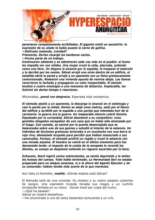perecieron completamente acribillados. El gigante sintió un escalofrío: la
expresión de su aliado le había puesto la carne de gallina.
—Disfrutas matando, ¿verdad?
Fríamente, Dorian recargó los tambores vacíos.
—Forma parte de mi trabajo.
Continuaron adelante y se adentraron cada vez más en el pueblo: el humo
les impedía ver con nitidez. Una mujer cruzó la calle, aterrada, aullando
como una fiera. Un disparo la alcanzó por la espalda, le traspasó el esternón
y la derribó por los suelos. Sálvat arrojó una mina dentro de un edificio, el
estallido abrió la pared y arrojó a un oponente con su físico grotescamente
contorsionado. Rodearon una vivienda apunto de venirse abajo. Las llamas
recorrieron la fachada y propagaron un calor insoportable. El alemán
localizó a cuatro enemigos a una manzana de distancia. Implacable, los
fulminó sin darles tiempo a reaccionar.

Aficionados, pensó con desprecio. Esperaba más resistencia.

El nómada abatió a un oponente, la descarga le alcanzó en el estómago y
casi lo partió por la mitad. Dorian se alejó unos metros, salió por el flanco
del edificio y acribilló por la espalda a una pareja que intentaba huir de la
carnicería: la guerra era la guerra. Un inesperado silencio cubrió Sonota.
Espoleado por la curiosidad, Sálvat abandonó a su compañero: unos
gemidos ahogados escapaban de una casa que no había sido alcanzada por
el fuego. Con cautela, se asomó por la puerta desencajada que se
balanceaba sobre uno de sus goznes y estudió el interior de la estancia. Un
individuo de facciones grotescas torturaba a un muchacho con una barra al
rojo vivo, demasiado ocupado para percibir que habían masacrado a sus
camaradas. Furioso, el nómada profirió un rugido y cruzó la estancia con
una mirada asesina. El hombre se volvió en el último momento pero fue
demasiado tarde: el impacto de la culata de la escopeta le reventó los
dientes, su cuerpo se desplomó soltando un reguero escarlata por la boca.

Exhausto, Stark ingirió varios estimulantes, se sentía deprimido y le dolían
los huesos del cuerpo. Todo había terminado. La Hermandad Seri no estaba
preparada para un ataque sorpresa, ni a la altura del Agente Ejecutor y de
su camarada: habían tenido más suerte de la que merecían.

Aún falta el Painkiller, meditó. ¿Dónde diablos está Sálvat?

El Nómada salió de una vivienda. Su chaleco y su rostro estaban cubiertos
de sangre. Una expresión funesta llenaba sus rasgos y un cuchillo
enrojecido brillaba en su mano. Dorian tosió por culpa del humo.
—¿Qué ha pasado?
Sálvat se mostró desdeñoso.
—He encontrado a uno de estos bastardos torturando a un crío.


                                     20
 
