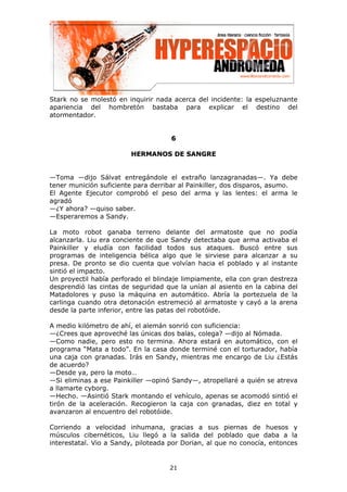 Stark no se molestó en inquirir nada acerca del incidente: la espeluznante
apariencia del hombretón bastaba para explicar el destino del
atormentador.


                                     6

                        HERMANOS DE SANGRE


—Toma —dijo Sálvat entregándole el extraño lanzagranadas—. Ya debe
tener munición suficiente para derribar al Painkiller, dos disparos, asumo.
El Agente Ejecutor comprobó el peso del arma y las lentes: el arma le
agradó
—¿Y ahora? —quiso saber.
—Esperaremos a Sandy.

La moto robot ganaba terreno delante del armatoste que no podía
alcanzarla. Liu era conciente de que Sandy detectaba que arma activaba el
Painkiller y eludía con facilidad todos sus ataques. Buscó entre sus
programas de inteligencia bélica algo que le sirviese para alcanzar a su
presa. De pronto se dio cuenta que volvían hacia el poblado y al instante
sintió el impacto.
Un proyectil había perforado el blindaje limpiamente, ella con gran destreza
desprendió las cintas de seguridad que la unían al asiento en la cabina del
Matadolores y puso la máquina en automático. Abría la portezuela de la
carlinga cuando otra detonación estremeció al armatoste y cayó a la arena
desde la parte inferior, entre las patas del robotóide.

A medio kilómetro de ahí, el alemán sonrió con suficiencia:
—¿Crees que aproveché las únicas dos balas, colega? —dijo al Nómada.
—Como nadie, pero esto no termina. Ahora estará en automático, con el
programa “Mata a todo”. En la casa donde terminé con el torturador, había
una caja con granadas. Irás en Sandy, mientras me encargo de Liu ¿Estás
de acuerdo?
—Desde ya, pero la moto…
—Si eliminas a ese Painkiller —opinó Sandy—, atropellaré a quién se atreva
a llamarte cyborg.
—Hecho. —Asintió Stark montando el vehículo, apenas se acomodó sintió el
tirón de la aceleración. Recogieron la caja con granadas, diez en total y
avanzaron al encuentro del robotóide.

Corriendo a velocidad inhumana, gracias a sus piernas de huesos y
músculos cibernéticos, Liu llegó a la salida del poblado que daba a la
interestatal. Vio a Sandy, piloteada por Dorian, al que no conocía, entonces


                                    21
 