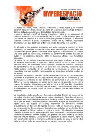 —Tapate los oídos, med… Dorian. —advirtió la moto robot y al instante
salieron dos proyectiles. Dieron de lleno en la cintura del enemigo blindado.
Este se detuvo, parecía tener dificultades para moverse.
—¡Ahora, Sandy! —gritó el Agente Ejecutor—. ¡Gira a su alrededor! ¡A
máxima velocidad! —Dorian no tenía idea a cuanto podía acelerar, pero su
costumbre de desafiar a la muerte hizo que ignorase el peligro. El Painkiller
también comenzó a girar, exhibiendo armas de su interior. Poderosas
ametralladoras que destruían el terreno detrás de Sandy y el alemán.

El Nómada y Liu estaban trenzados en lucha cuerpo a cuerpo, en todo
momento, las nocivas puntas dactilares eran evitadas por Sálvat, pero esa
contienda no podía ganarla la fuerza, ni la agilidad, la Infiltradora no sudaba
una sola gota de cansancio, mientras su contrincante estaba bañado en
sudor y ya respiraba agitado. Sólo le quedaba utilizar sus facultades
psíquicas.
La mente de Liu, todavía era en un noventa por ciento orgánica, al igual que
su sistema respiratorio y digestivo. Sálvat utilizó un truco que lo había
salvado antes, en combates contra cyborgs, robarle la vitalidad. Consistía
en concentrarse en su victima y al igual que un vampiro, extraerle vigor
hasta dejarlo exhausto, él en cambio se revitalizaba, lo único que le
molestaba era que también hacia propios las angustias, anhelos y odios de
su blanco.
El sistema de control, que Liu había creado para cuidar su parte orgánica
comenzó a informarle de un agotamiento abrupto de los músculos y una
disminución asombrosa de sus sentidos, se derrumbó a un lado, mientras
Sálvat se sentía asqueado al verse sumergido en la podrida mente de la
mujer. Se agachó, dispuesto a rematarla, pero olvidó que Liu comandaba
sus armas desde sus computadoras parietales, cuatro finísimos rayos láser
le atravesaron los bíceps. Gritó de dolor al tiempo que se derrumbaba de
espaldas.

La estrategia estaba dando muy buenos resultados, Dorian se mantenía de
pie sobre el asiento de Sandy, en su circunvalación del Painkiller, el terreno
alrededor era montañas de escombros, humo y pólvora. Entonces, se sintió
volar por los aires. La onda expansiva del último ataque del robotóide había
hecho que las ruedas de Sandy mordieran el arruinado terreno
provocándole un derrape. El Agente Ejecutor rodó sin lastimarse, gracias a
su entrenamiento. De un vistazo, descubrió que estaban en los límites de la
villa y detectó a Sálvat, peleando contra la mujer. El robotóide al parecer
también lo había hecho, porque giró el torso hacia ellos, con un perturbador
chirrido de metales. Dorian sopesó una granada en cada mano y las lanzó
hacia la cintura dañada. La explosión lo catapultó a varios metros, pero vio
con satisfacción como el monstruo artificial se partía en dos, la tierra vibró
bajo sus pies y todo fue envuelto por un espeso manto de polvo




                                      23
 
