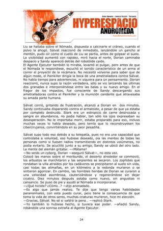 Liu se hallaba sobre el Nómada, dispuesta a calcinarle el cráneo, cuando el
polvo la ahogó. Sálvat reaccionó de inmediato, lanzándole un gancho al
mentón, pudo oír como el cuello de Liu se partía, antes de golpear el suelo.
La visibilidad aumentó con rapidez, miró hacia el norte, Dorian caminaba
despacio y Sandy apareció detrás del robotóide caído.
El Agente Ejecutor también lo miraba, levantó el pulgar, pero antes de que
el Nómada le respondiese, escuchó el sonido característico de un arma al
correr el proyectil de la recámara. No necesitó volverse para saber que de
algún modo, el Painkiller dirigía la boca de una ametralladora contra Sálvat.
No había tiempo para advertencias, ni siquiera para un pensamiento. Dorian
reaccionó, nunca supo la razón verdadera, sólo se vio lanzando las últimas
dos granadas e interponiéndose entre las balas y su nuevo amigo. En el
fragor de los impactos, fue consciente de Sandy descargando sus
ametralladoras contra el Painkiller y la munición candente que atravesaba
su amada parte humana.

Sálvat corrió, gritando de frustración, alcanzó a Dorian en dos minutos.
Sandy continuaba disparando contra el armatoste, a pesar de que ya estaba
por completo destruido. Stark era un estropicio de carne destrozada y
sangre en abundancia, no podía hablar, tan sólo los ojos expresaban su
desesperación. No le importaba morir, estaba preparado para eso, incluso
muchas veces lo había deseado, pero temía que lo reconstruyesen los
cibercirujanos, convirtiéndolo en su peor pesadilla.

Sálvat supo todo eso debido a su telepatía, pues no era una capacidad que
controlaba a voluntad, eso hubiese deseado, oía las mentes de todas las
personas como si fuesen radios transmitiendo en distintos volúmenes, no
podía evitarlo. Se acuclilló junto a su amigo, Sandy se ubicó del otro lado.
La mente del alemán gritaba: —¡Mátame!
—No serás un cyborg, Dorian —aseguró Sálvat—, no esta vez.
Colocó las manos sobre el moribundo, el desierto alrededor se conmovió,
los arbustos se marchitaron y las serpientes se secaron. Los zopilotes que
rondaban la villa atraídos por los cadáveres se precipitaron al suelo sin vida,
casi todas las alimañas, en un kilómetro a la redonda murieron o se
sintieron agonizar. En cambio, las horribles heridas de Dorian se curaron a
una velocidad asombrosa, cauterizándose y regenerándose sin dejar
cicatriz. Diez minutos después estaba como nuevo, sin angustias ni
cansancio. Se puso de pie y ayudó al Nómada a incorporarse.
—¿Qué hiciste? ¿Cómo…? —dijo anonadado.
—Es algo que jamás realizo. Te dije que tengo varias habilidades
paranormales, con esta puedo curar, pero tiene la consecuencia de que
toma la vida de otros seres, muchas criaturas murieron, hice mi elección.
—Gracias, Sálvat. No sé si valdrá la pena… —replicó Stark.
—Yo también lo hubiese hecho, si tuviera ese poder. —añadió Sandy,
robándole una sonrisa extraña al Agente Ejecutor.


                                      24
 