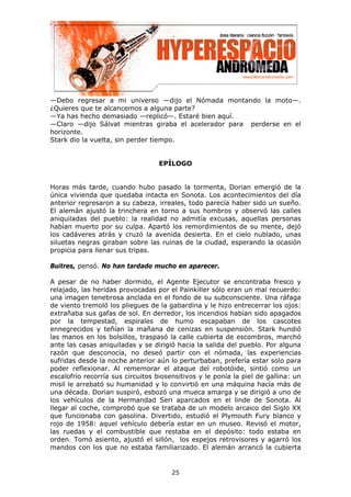 —Debo regresar a mi universo —dijo el Nómada montando la moto—.
¿Quieres que te alcancemos a alguna parte?
—Ya has hecho demasiado —replicó—. Estaré bien aquí.
—Claro —dijo Sálvat mientras giraba el acelerador para perderse en el
horizonte.
Stark dio la vuelta, sin perder tiempo.


                                   EPÍLOGO


Horas más tarde, cuando hubo pasado la tormenta, Dorian emergió de la
única vivienda que quedaba intacta en Sonota. Los acontecimientos del día
anterior regresaron a su cabeza, irreales, todo parecía haber sido un sueño.
El alemán ajustó la trinchera en torno a sus hombros y observó las calles
aniquiladas del pueblo: la realidad no admitía excusas, aquellas personas
habían muerto por su culpa. Apartó los remordimientos de su mente, dejó
los cadáveres atrás y cruzó la avenida desierta. En el cielo nublado, unas
siluetas negras giraban sobre las ruinas de la ciudad, esperando la ocasión
propicia para llenar sus tripas.

Buitres, pensó. No han tardado mucho en aparecer.

A pesar de no haber dormido, el Agente Ejecutor se encontraba fresco y
relajado, las heridas provocadas por el Painkiller sólo eran un mal recuerdo:
una imagen tenebrosa anclada en el fondo de su subconsciente. Una ráfaga
de viento tremoló los pliegues de la gabardina y le hizo entrecerrar los ojos:
extrañaba sus gafas de sol. En derredor, los incendios habían sido apagados
por la tempestad, espirales de humo escapaban de los cascotes
ennegrecidos y teñían la mañana de cenizas en suspensión. Stark hundió
las manos en los bolsillos, traspasó la calle cubierta de escombros, marchó
ante las casas aniquiladas y se dirigió hacia la salida del pueblo. Por alguna
razón que desconocía, no deseó partir con el nómada, las experiencias
sufridas desde la noche anterior aún lo perturbaban, prefería estar solo para
poder reflexionar. Al rememorar el ataque del robotóide, sintió como un
escalofrío recorría sus circuitos biosensitivos y le ponía la piel de gallina: un
misil le arrebató su humanidad y lo convirtió en una máquina hacía más de
una década. Dorian suspiró, esbozó una mueca amarga y se dirigió a uno de
los vehículos de la Hermandad Seri aparcados en el linde de Sonota. Al
llegar al coche, comprobó que se trataba de un modelo arcaico del Siglo XX
que funcionaba con gasolina. Divertido, estudió el Plymouth Fury blanco y
rojo de 1958: aquel vehículo debería estar en un museo. Revisó el motor,
las ruedas y el combustible que restaba en el depósito: todo estaba en
orden. Tomó asiento, ajustó el sillón, los espejos retrovisores y agarró los
mandos con los que no estaba familiarizado. El alemán arrancó la cubierta


                                       25
 