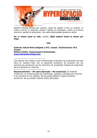 plástica situada debajo del volante, cogió los cables e hizo un puente: el
motor arrancó al segundo intento. Apretó el embrague, metió la primera
marcha y apretó el acelerador: las calles destrozadas quedaron atrás.

Por lo menos salvé su vida, meditó. Ojalá hubiera hecho lo mismo por
Hugo.

                                   FIN

Autores: Alexis Brito Delgado y M.C. Carper. Ilustraciones: M.C.
Carper.
Relato inédito. Hyperespacio Andrómeda.
www.libroandromeda.com

---------------------------------------
Los autores han cedido a Libro Andrómeda el derecho de publicación de esta
obra en nuestra web, con la siguiente condición, de acuerdo con las
opciones de protección de los derechos de propiedad intelectual existentes
para la difusión en internet:
---------------------------------------
Reconocimiento – Sin obra derivada – No comercial: El material
creado por un artista puede ser distribuido, copiado y exhibido por terceros
si se muestra en los créditos. No se puede obtener ningún beneficio
comercial. No se pueden realizar obras derivadas.




                                    26
 