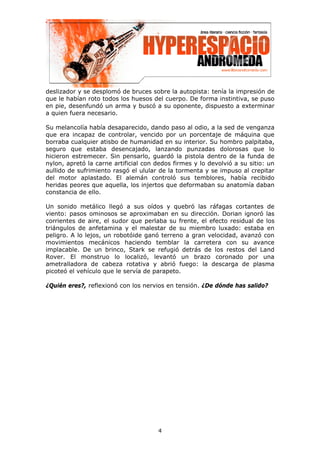 deslizador y se desplomó de bruces sobre la autopista: tenía la impresión de
que le habían roto todos los huesos del cuerpo. De forma instintiva, se puso
en pie, desenfundó un arma y buscó a su oponente, dispuesto a exterminar
a quien fuera necesario.

Su melancolía había desaparecido, dando paso al odio, a la sed de venganza
que era incapaz de controlar, vencido por un porcentaje de máquina que
borraba cualquier atisbo de humanidad en su interior. Su hombro palpitaba,
seguro que estaba desencajado, lanzando punzadas dolorosas que lo
hicieron estremecer. Sin pensarlo, guardó la pistola dentro de la funda de
nylon, apretó la carne artificial con dedos firmes y lo devolvió a su sitio: un
aullido de sufrimiento rasgó el ulular de la tormenta y se impuso al crepitar
del motor aplastado. El alemán controló sus temblores, había recibido
heridas peores que aquella, los injertos que deformaban su anatomía daban
constancia de ello.

Un sonido metálico llegó a sus oídos y quebró las ráfagas cortantes de
viento: pasos ominosos se aproximaban en su dirección. Dorian ignoró las
corrientes de aire, el sudor que perlaba su frente, el efecto residual de los
triángulos de anfetamina y el malestar de su miembro luxado: estaba en
peligro. A lo lejos, un robotóide ganó terreno a gran velocidad, avanzó con
movimientos mecánicos haciendo temblar la carretera con su avance
implacable. De un brinco, Stark se refugió detrás de los restos del Land
Rover. El monstruo lo localizó, levantó un brazo coronado por una
ametralladora de cabeza rotativa y abrió fuego: la descarga de plasma
picoteó el vehículo que le servía de parapeto.

¿Quién eres?, reflexionó con los nervios en tensión. ¿De dónde has salido?




                                      4
 