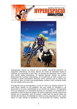 Desesperado, abarcó su entorno con la mirada, intentando encontrar un
resguardo alternativo, sin éxito. Bancos de arena se extendían hasta la
infinitud, se encontraba al aire libre, la carcasa del deslizador era el único
sitio donde podía esconderse. El Agente Ejecutor apretó los puños,
desenvainó las cuchillas cibernéticas, se incorporó de un salto y atacó a su
enemigo a pecho descubierto. Mientras corría, percibió que su táctica era
una locura, pero no tenía más posibilidades, prefería morir luchando antes
que ser cazado como una rata.

El engendro giró su exoesqueleto y envió un misil a su antigua posición. El
Land Rover estalló en mil pedazos, dio una vuelta en campana y se
derrumbó en el suelo, trasformado en un montón de chatarra. El estampido
hirió sus tímpanos y lo ensordeció durante un momento: el zumbido de la
explosión le llenó la boca de sangre. En quince segundos, Dorian alcanzó las
piernas de su oponente, alzó los brazos y dejó caer las garras sobre los
tobillos del monstruo. El robotóide se mantuvo unos segundos en vilo, osciló
hacia un lado, perdió el equilibrio y se derrumbó de rodillas, soltando



                                      5
 