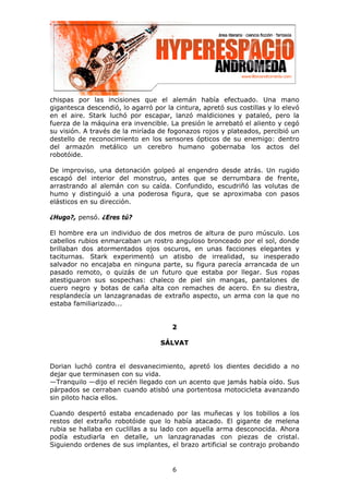 chispas por las incisiones que el alemán había efectuado. Una mano
gigantesca descendió, lo agarró por la cintura, apretó sus costillas y lo elevó
en el aire. Stark luchó por escapar, lanzó maldiciones y pataleó, pero la
fuerza de la máquina era invencible. La presión le arrebató el aliento y cegó
su visión. A través de la miríada de fogonazos rojos y plateados, percibió un
destello de reconocimiento en los sensores ópticos de su enemigo: dentro
del armazón metálico un cerebro humano gobernaba los actos del
robotóide.

De improviso, una detonación golpeó al engendro desde atrás. Un rugido
escapó del interior del monstruo, antes que se derrumbara de frente,
arrastrando al alemán con su caída. Confundido, escudriñó las volutas de
humo y distinguió a una poderosa figura, que se aproximaba con pasos
elásticos en su dirección.

¿Hugo?, pensó. ¿Eres tú?

El hombre era un individuo de dos metros de altura de puro músculo. Los
cabellos rubios enmarcaban un rostro anguloso bronceado por el sol, donde
brillaban dos atormentados ojos oscuros, en unas facciones elegantes y
taciturnas. Stark experimentó un atisbo de irrealidad, su inesperado
salvador no encajaba en ninguna parte, su figura parecía arrancada de un
pasado remoto, o quizás de un futuro que estaba por llegar. Sus ropas
atestiguaron sus sospechas: chaleco de piel sin mangas, pantalones de
cuero negro y botas de caña alta con remaches de acero. En su diestra,
resplandecía un lanzagranadas de extraño aspecto, un arma con la que no
estaba familiarizado...


                                      2

                                   SÁLVAT


Dorian luchó contra el desvanecimiento, apretó los dientes decidido a no
dejar que terminasen con su vida.
—Tranquilo —dijo el recién llegado con un acento que jamás había oído. Sus
párpados se cerraban cuando atisbó una portentosa motocicleta avanzando
sin piloto hacia ellos.

Cuando despertó estaba encadenado por las muñecas y los tobillos a los
restos del extraño robotóide que lo había atacado. El gigante de melena
rubia se hallaba en cuclillas a su lado con aquella arma desconocida. Ahora
podía estudiarla en detalle, un lanzagranadas con piezas de cristal.
Siguiendo ordenes de sus implantes, el brazo artificial se contrajo probando


                                      6
 