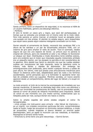 Sandy primero, tiene un dispositivo de seguridad, si no reconoce el ADN de
un usuario habilitado, genera una descarga eléctrica.
—Perfecto.
El otro le tendió un casco gris y negro, que sacó del portaequipaje, al
tiempo que se colocaba uno pintado con el mismo color de la moto robot.
Pero más parecía un yelmo marcial, el protector bucal se alargaba como
una quijada con dos aristas. El alemán no estaba seguro, pero sospechaba
que aquel casco poseía algún sistema inteligente conectado con la moto.

Dorian estudió el armamento de Sandy, reconoció dos carabinas FNC a la
altura de los estribos y un par de lanzamisiles anticarro TOW, con un
sistema de giro para ampliar el radio de acción. Tocó el carenado, estaba
seguro de que era una especie de kevlar. La pintura azul no parecía la
original del vehículo, pero era resistente al calor y los reflejos no favorecían
un ataque con láser. Distribuidas a modo decorativo tenía celdillas solares,
pero era evidente que el motor que impulsaba aquella motocicleta artillada
era un pequeño reactor, por los escapes no percibía el olor característico de
la gasolina. Otro detalle que llamó su atención era que las ruedas estaban
sujetas por monobrazos del lado izquierdo, tanto la delantera como la
trasera, más fáciles y rápidas de desmontar. Sin embargo las
amortiguaciones eran poderosas, para resistir cualquier terreno y caídas de
gran altura. Por último, notó que poseía unas articulaciones mecánicas para
reducir la distancia entre ejes, adaptándolas para las rutas o los terrenos
accidentados, sonrió pensando que a la Schneider le agradaría tener ese
tipo de unidades entre sus juguetes. Mientras cavilaba, un nuevo asiento
apareció desde un compartimiento, detrás del lugar de Sálvat y lo ocupó sin
demoras.

La moto arrancó, el tirón de la inercia fue acompasado de inmediato por sus
piernas mecánicas. El desierto se deslizaba bajo ellos como una alfombra y
admiró con sinceridad las prestaciones de Sandy, casi no provocaba sonido,
apenas el rumor de piezas de relojería moviéndose para impulsarla. Sálvat
se volvió en ese momento con una media sonrisa, evidenciando que su
telepatía podía ser real, aunque Dorian era reacio a creerlo.

Sobre la amplia espalda del piloto estaba colgado el extra- ño
lanzagranadas.
—Unos amigos me instruyeron para armarla —dijo Sálvat de improviso—,
es un injerto. Los cristales concentran partículas del aire, comprimiéndolas
hasta la fusión, luego las envuelven en diminutos campos estáticos, a modo
de proyectiles, cuando impactan el blanco desatan un enorme poder
desintegrador, pero ya agoté la munición con ese robotóide, el Painkiller.
Recargarse le tomará veinte horas.
—Entonces tu arma tiene una gran desventaja. —Sonrió Dorian.




                                       8
 