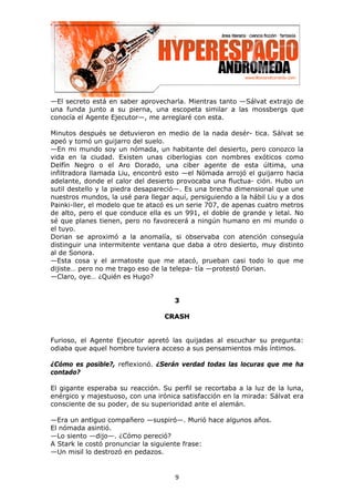 —El secreto está en saber aprovecharla. Mientras tanto —Sálvat extrajo de
una funda junto a su pierna, una escopeta similar a las mossbergs que
conocía el Agente Ejecutor—, me arreglaré con esta.

Minutos después se detuvieron en medio de la nada desér- tica. Sálvat se
apeó y tomó un guijarro del suelo.
—En mi mundo soy un nómada, un habitante del desierto, pero conozco la
vida en la ciudad. Existen unas ciberlogias con nombres exóticos como
Delfín Negro o el Aro Dorado, una ciber agente de esta última, una
infiltradora llamada Liu, encontró esto —el Nómada arrojó el guijarro hacia
adelante, donde el calor del desierto provocaba una fluctua- ción. Hubo un
sutil destello y la piedra desapareció—. Es una brecha dimensional que une
nuestros mundos, la usé para llegar aquí, persiguiendo a la hábil Liu y a dos
Painki-ller, el modelo que te atacó es un serie 707, de apenas cuatro metros
de alto, pero el que conduce ella es un 991, el doble de grande y letal. No
sé que planes tienen, pero no favorecerá a ningún humano en mi mundo o
el tuyo.
Dorian se aproximó a la anomalía, si observaba con atención conseguía
distinguir una intermitente ventana que daba a otro desierto, muy distinto
al de Sonora.
—Esta cosa y el armatoste que me atacó, prueban casi todo lo que me
dijiste… pero no me trago eso de la telepa- tía —protestó Dorian.
—Claro, oye… ¿Quién es Hugo?


                                     3

                                  CRASH


Furioso, el Agente Ejecutor apretó las quijadas al escuchar su pregunta:
odiaba que aquel hombre tuviera acceso a sus pensamientos más íntimos.

¿Cómo es posible?, reflexionó. ¿Serán verdad todas las locuras que me ha
contado?

El gigante esperaba su reacción. Su perfil se recortaba a la luz de la luna,
enérgico y majestuoso, con una irónica satisfacción en la mirada: Sálvat era
consciente de su poder, de su superioridad ante el alemán.

—Era un antiguo compañero —suspiró—. Murió hace algunos años.
El nómada asintió.
—Lo siento —dijo—. ¿Cómo pereció?
A Stark le costó pronunciar la siguiente frase:
—Un misil lo destrozó en pedazos.


                                     9
 