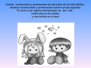 Cuando  reconocemos y promovemos los   derechos de los m á s débiles, estamos   reconociendo y promoviendo nuestra propia   dignidad Te invito a ser agente multiplicador de  una  vida  construída en los sueños   y concretada en el amor   