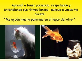Aprendí a tener paciencia, respetando y entendiendo sus ritmos lentos,  aunque a veces me cueste.  “ Me ayuda mucho ponerme en el lugar del otro ”   
