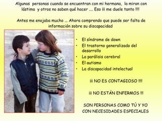 Algunas  personas cuando se encuentran con mi hermana,  la miran con lástima  y otros no saben qué hacer .... Eso ¡¡¡ me duele tanto !!!!  Antes me enojaba mucho ... Ahora comprendo que puede ser falta de información sobre su discapacidad  El síndrome de down  El trastorno generalizado del desarrollo  La parálisis cerebral El autismo La discapacidad intelectual  ¡¡¡ NO ES CONTAGIOSO !!!! ¡¡¡ NO ESTÁN ENFERMOS !!! SON PERSONAS COMO TÚ Y YO  CON NECESIDADES ESPECIALES  