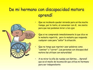 De mi hermano con discapacidad motora aprendí  Que es incómodo quedar mirando para arriba mucho tiempo, por lo tanto, al conversar con él,  me siento para que nos podamos mirar a los ojos  Que si no comprendo inmediatamente lo que dice no le molesta repetirlo,  pero le molesta que responda cualquier cosa para “zafar” la situación. Que no tengo que reprimir usar palabras como “caminar" o "correr". Las personas con discapacidad motora las utilizan con naturalidad  A no mirar la silla de ruedas con lástima ... Aprendí que es el medio de locomoción que utiliza mi hermano para ser independiente  