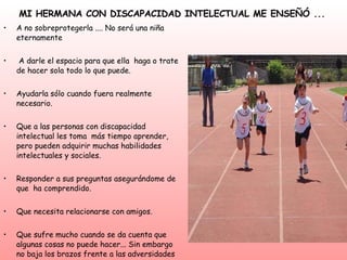 MI HERMANA CON DISCAPACIDAD INTELECTUAL ME ENSEÑÓ ... A no sobreprotegerla .... No será una niña eternamente  A darle el espacio para que ella  haga o trate de hacer sola todo lo que puede.  Ayudarla sólo cuando fuera realmente necesario.  Que a las personas con discapacidad intelectual les toma  más tiempo aprender, pero pueden adquirir muchas habilidades intelectuales y sociales. Responder a sus preguntas asegurándome de que  ha comprendido.  Que necesita relacionarse con amigos.  Que sufre mucho cuando se da cuenta que algunas cosas no puede hacer... Sin embargo no baja los brazos frente a las adversidades Se puede pasar lindos momentos en su compañía  