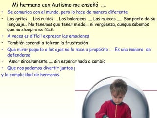 Mi hermano con Autismo me enseñó  .... Se comunica con el mundo, pero lo hace de manera diferente Los gritos ... Los ruidos ... Los balanceos .... Las muecas ..... Son parte de su lenguaje... No tenemos que tener miedo... ni vergüenza, aunque sabemos que no siempre es fácil.  A veces es difícil expresar las emociones  También aprendí a tolerar la frustración  Que mirar poquito a los ojos no lo hace a propósito .... Es una manera  de defenderse  Amar sinceramente .... sin esperar nada a cambio  Que nos podemos divertir juntos porque utilizamos el lenguaje del amor y la complicidad de hermanos  