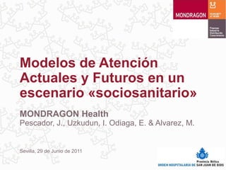 Modelos de Atención
Actuales y Futuros en un
escenario «sociosanitario»
MONDRAGON Health
Pescador, J., Uzkudun, I. Odiaga, E. & Alvarez, M.


Sevilla, 29 de Junio de 2011
 