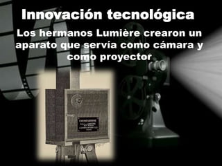 Innovación tecnológica
Los hermanos Lumière crearon un
aparato que servía como cámara y
como proyector