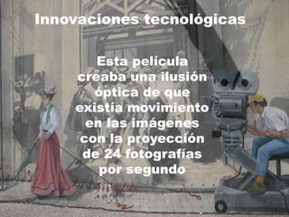 Innovaciones tecnológicas
Esta película
creaba una ilusión
óptica de que
existía movimiento
en las imágenes
con la proyección
de 24 fotografías
por segundo