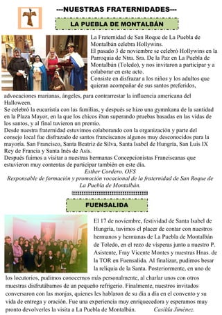 ---NUESTRAS FRATERNIDADES---
LA PUEBLA DE MONTALBÁN
La Fraternidad de San Roque de La Puebla de
Montalbán celebra Hollywins.
El pasado 3 de noviembre se celebró Hollywins en la
Parroquia de Ntra. Sra. De la Paz en La Puebla de
Montalbán (Toledo), y nos invitaron a participar y a
colaborar en este acto.
Consiste en disfrazar a los niños y los adultos que
quieran acompañar de sus santos preferidos,
advocaciones marianas, ángeles, para contrarrestar la influencia americana del
Halloween.
Se celebró la eucaristía con las familias, y después se hizo una gymnkana de la santidad
en la Plaza Mayor, en la que los chicos iban superando pruebas basadas en las vidas de
los santos, y al final tuvieron un premio.
Desde nuestra fraternidad estuvimos colaborando con la organización y parte del
consejo local fue disfrazado de santos franciscanos algunos muy desconocidos para la
mayoría. San Francisco, Santa Beatriz de Silva, Santa Isabel de Hungría, San Luis IX
Rey de Francia y Santa Inés de Asís.
Después fuimos a visitar a nuestras hermanas Concepcionistas Franciscanas que
estuvieron muy contentas de participar también en este día.
Esther Cordero. OFS
Responsable de formación y promoción vocacional de la fraternidad de San Roque de
La Puebla de Montalbán.
FUENSALIDA
El 17 de noviembre, festividad de Santa Isabel de
Hungría, tuvimos el placer de contar con nuestros
hermanos y hermanas de La Puebla de Montalbán
de Toledo, en el rezo de vísperas junto a nuestro P.
Asistente, Fray Vicente Montes y nuestras Hnas. de
la TOR en Fuensalida. Al finalizar, pudimos besar
la reliquia de la Santa. Posteriormente, en uno de
los locutorios, pudimos conocernos más personalmente, al charlar unos con otros
muestras disfrutábamos de un pequeño refrigerio. Finalmente, nuestros invitados
conversaron con las monjas, quienes les hablaron de su día a día en el convento y su
vida de entrega y oración. Fue una experiencia muy enriquecedora y esperamos muy
pronto devolverles la visita a La Puebla de Montalbán. Casilda Jiménez.
 