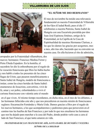 VILLARRUBIA DE LOS OJOS
El mes de noviembre ha tenido una relevancia
fundamental en nuestra Fraternidad de Villarrubia
de los Ojos (Ciudad Real), pues el día 17
celebramos a nuestra Patrona, Santa Isabel de
Hungría con una Eucaristía presidida por don
Juan José Espinosa Jiménez, amigo de la
Fraternidad, en la Capilla de la Casa de
Espiritualidad de nuestras Hermanas Clarisas, a
las que les damos las gracias por acogernos, mes
a mes, año tras año, haciendo que su convento sea
nuestra casa. En ella hicieron el rito de admisión,
arropados por la Fraternidad villarrubiera, dos
nuevos hermanos: Francisco Medina Ferrer y
Petra Úbeda Espadero. En la homilía, el
sacerdote les dio la enhorabuena por el regalo de
la vocación franciscana que Dios les había hecho
y nos habló a todos los presentes de las cinco
llagas de Cristo, que pasaron metafóricamente a
Santa Isabel de Hungría, modelo de franciscana a
imitar, como las cinco heridas de Santa Isabel:
enamorarse de Jesucristo, convertirse, vivir de
fe, amar y ser pobre, exhortándoles a vivir el
carisma franciscano con valentía ante el mundo
en el que viven. Al mismo tiempo recordamos, en dicha misa, en el mes de los difuntos, a
las hermanas fallecidas este año y que nos precedieron en nuestra misión de franciscanos
seglares: Encarnación Fernández y María Urda. Damos gracias a Dios por el regalo de
los nuevos hermanos, a los que acompañaremos y pediremos para que perseveren en el
camino tras las huellas de San Francisco y por todo lo que nos enseñaron las hermanas
que nos ha dejado para marchar a la casa del Padre, donde podrán verlo cara a cara al
lado de San Francisco, al que tanto amaron en vida.
FRATERNIDAD DE SAN FRANCISCO DE ASÍS, SANTA ISABEL DE HUNGRÍA Y NUESTRA
SEÑORA DE LA SOLEDAD
"EL SEÑOR ME DIO HERMANOS"
 