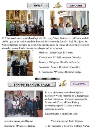 MARÍA INMACULADA
María Inmaculada
ÁVILA ELECCIONES
El 25 de noviembre se celebró Capítulo Electivo y Visita Fraterna en la Fraternidad de
Ávila, que se ha vuelto a reabrir. Presidió la Ministra de Zona Mª José Píriz junto Fr.
Carlos Bermejo asistente de Zona. Una semana antes se realizó el acto de profesión de
cinco hermanas. Las hermanas elegidas para el servicio son:
Ministra: : Esther Gago Stº Tomas
Viceministra: Mª del Lumbreras González
Tesorera: Milagrosa Elisa Pacho Sánchez
Secretaria: Arsenia Hernández González
R. Formación: Mª Nieves Becerra Hidalgo
SAN ESTEBAN DEL VALLE ELECCIONES
El 4 de diciembre se celebró Capítulo
Electivo y Visita Fraterna en la Fraternidad
de San Esteban del Valle, presidido por la
Ministra de Zona, Mª José Píriz, y
acompañada por Fr. Carlos Bermejo
Asistente de Zona.
Las hermanas elegidas han sido:
Ministra: Ascensión Dégano Viceministra: Mª Jesús Dégano
Secretaria: Mª Ángeles Gómez R. de Formación y Tesorera: Trifonia Nuñez
 