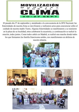 El pasado día 27 de septiembre y atendiendo a la convocatoria de la OFS Nacional, las
fraternidades de nuestra Zona se movilizaron y realizaron actos para concienciar sobre el
cuidado de nuestra madre Tierra. Algunas fraternidades se manifestaron y se reunieron
en la plaza de su localidad, otras celebraron la eucaristía y a continuación se realizó la
oración, todos juntos. Como todos sabéis en Madrid, se realizó una marcha donde todos
los que formamos las familia franciscana unidos, nos manifestamos en defensa de
nuestro planeta.
 