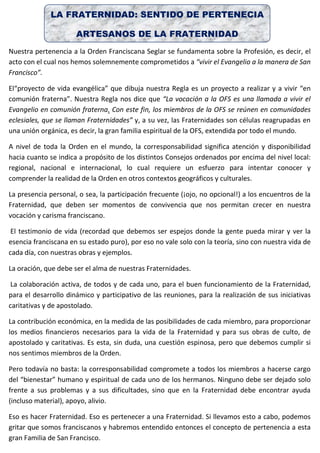 LA FRATERNIDAD: SENTIDO DE PERTENECIA
ARTESANOS DE LA FRATERNIDAD
Nuestra pertenencia a la Orden Franciscana Seglar se fundamenta sobre la Profesión, es decir, el
acto con el cual nos hemos solemnemente comprometidos a “vivir el Evangelio a la manera de San
Francisco”.
El“proyecto de vida evangélica” que dibuja nuestra Regla es un proyecto a realizar y a vivir “en
comunión fraterna”. Nuestra Regla nos dice que “La vocación a la OFS es una llamada a vivir el
Evangelio en comunión fraterna. Con este fin, los miembros de la OFS se reúnen en comunidades
eclesiales, que se llaman Fraternidades” y, a su vez, las Fraternidades son células reagrupadas en
una unión orgánica, es decir, la gran familia espiritual de la OFS, extendida por todo el mundo.
A nivel de toda la Orden en el mundo, la corresponsabilidad significa atención y disponibilidad
hacia cuanto se indica a propósito de los distintos Consejos ordenados por encima del nivel local:
regional, nacional e internacional, lo cual requiere un esfuerzo para intentar conocer y
comprender la realidad de la Orden en otros contextos geográficos y culturales.
La presencia personal, o sea, la participación frecuente (¡ojo, no opcional!) a los encuentros de la
Fraternidad, que deben ser momentos de convivencia que nos permitan crecer en nuestra
vocación y carisma franciscano.
El testimonio de vida (recordad que debemos ser espejos donde la gente pueda mirar y ver la
esencia franciscana en su estado puro), por eso no vale solo con la teoría, sino con nuestra vida de
cada día, con nuestras obras y ejemplos.
La oración, que debe ser el alma de nuestras Fraternidades.
La colaboración activa, de todos y de cada uno, para el buen funcionamiento de la Fraternidad,
para el desarrollo dinámico y participativo de las reuniones, para la realización de sus iniciativas
caritativas y de apostolado.
La contribución económica, en la medida de las posibilidades de cada miembro, para proporcionar
los medios financieros necesarios para la vida de la Fraternidad y para sus obras de culto, de
apostolado y caritativas. Es esta, sin duda, una cuestión espinosa, pero que debemos cumplir si
nos sentimos miembros de la Orden.
Pero todavía no basta: la corresponsabilidad compromete a todos los miembros a hacerse cargo
del “bienestar” humano y espiritual de cada uno de los hermanos. Ninguno debe ser dejado solo
frente a sus problemas y a sus dificultades, sino que en la Fraternidad debe encontrar ayuda
(incluso material), apoyo, alivio.
Eso es hacer Fraternidad. Eso es pertenecer a una Fraternidad. Si llevamos esto a cabo, podemos
gritar que somos franciscanos y habremos entendido entonces el concepto de pertenencia a esta
gran Familia de San Francisco.
 