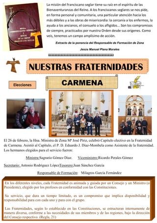 MARÍA INMACULADA
María Inmaculada
NUESTRAS FRATERNIDADES
Elecciones CARMENA
La misión del franciscano seglar tiene su raíz en el espíritu de las
Bienaventuranzas del Reino. A los franciscanos seglares se nos pide,
en forma personal y comunitaria, una particular atención hacia los
más débiles y a las obras de misericordia: la cercanía a los enfermos, la
ayuda a los ancianos, el consuelo a los afligidos... Son los compromisos
de siempre, practicados por nuestra Orden desde sus orígenes. Como
veis, tenemos un campo amplísimo de acción.
Extracto de la ponencia del Responsable de Formación de Zona
Jesús Manuel Plana Morales
El 26 de febrero, la Hna. Ministra de Zona Mª José Píriz, celebró Capítulo electivo en la Fraternidad
de Carmena. Asistió al Capítulo, el P. D. Eduardo J. Díaz-Mombela como Asistente de la fraternidad.
Los hermanos elegidos para el servicio fueron:
Ministra:Sagrario Gómez Diaz. Viceministro:Ricardo Perales Gómez
Secretario: Antonio Rodríguez LópezTesorero:Juan Sánchez García
Responsable de Formación: Milagros García Fernández
En los diferentes niveles, cada Fraternidad es animada y guiada por un Consejo y un Ministro (o
Presidente), elegido por los profesos en conformidad con las Constituciones.
Su servicio, que dura un tiempo limitado, es un compromiso que implica disponibilidad y
responsabilidad para con cada uno y para con el grupo.
Las Fraternidades, según lo establecido en las Constituciones, se estructuran internamente de
manera diversa, conforme a las necesidades de sus miembros y de las regiones, bajo la dirección
del Consejo respectivo. (Regla, 21)
 