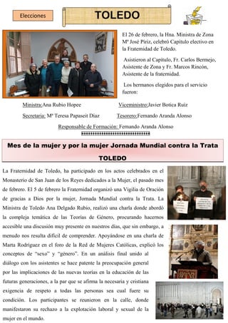 TOLEDO
Elecciones
El 26 de febrero, la Hna. Ministra de Zona
Mª José Píriz, celebró Capítulo electivo en
la Fraternidad de Toledo.
Asistieron al Capítulo, Fr. Carlos Bermejo,
Asistente de Zona y Fr. Marcos Rincón,
Asistente de la fraternidad.
Los hermanos elegidos para el servicio
fueron:
Mes de la mujer y por la mujer Jornada Mundial contra la Trata
La Fraternidad de Toledo, ha participado en los actos celebrados en el
Monasterio de San Juan de los Reyes dedicados a la Mujer, el pasado mes
de febrero. El 5 de febrero la Fraternidad organizó una Vigilia de Oración
de gracias a Dios por la mujer, Jornada Mundial contra la Trata. La
Ministra de Toledo Ana Delgado Rubio, realizó una charla donde abordó
la compleja temática de las Teorías de Género, procurando hacernos
accesible una discusión muy presente en nuestros días, que sin embargo, a
menudo nos resulta difícil de comprender. Apoyándose en una charla de
Marta Rodríguez en el foro de la Red de Mujeres Católicas, explicó los
TOLEDO
Ministra:Ana Rubio Hopee Viceministro:Javier Botica Ruíz
Secretaria: Mª Teresa Papaseit Díaz Tesorero:Fernando Aranda Alonso
Responsable de Formación: Fernando Aranda Alonso
conceptos de “sexo” y “género”. En un análisis final unido al
diálogo con los asistentes se hace patente la preocupación general
por las implicaciones de las nuevas teorías en la educación de las
futuras generaciones, a la par que se afirma la necesaria y cristiana
exigencia de respeto a todas las personas sea cual fuere su
condición. Los participantes se reunieron en la calle, donde
manifestaron su rechazo a la explotación laboral y sexual de la
mujer en el mundo.
 