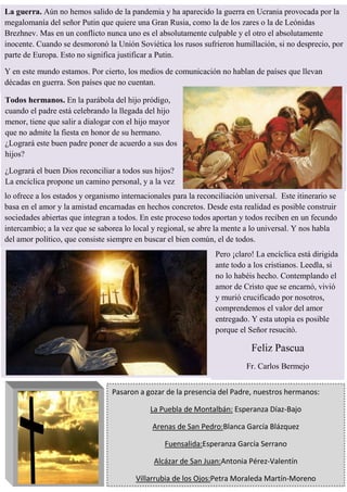 Pasaron a gozar de la presencia del Padre, nuestros hermanos:
La Puebla de Montalbán: Esperanza Díaz-Bajo
Arenas de San Pedro:Blanca García Blázquez
Fuensalida:Esperanza García Serrano
Alcázar de San Juan:Antonia Pérez-Valentín
Villarrubia de los Ojos:Petra Moraleda Martín-Moreno
La guerra. Aún no hemos salido de la pandemia y ha aparecido la guerra en Ucrania provocada por la
megalomanía del señor Putin que quiere una Gran Rusia, como la de los zares o la de Leónidas
Brezhnev. Mas en un conflicto nunca uno es el absolutamente culpable y el otro el absolutamente
inocente. Cuando se desmoronó la Unión Soviética los rusos sufrieron humillación, si no desprecio, por
parte de Europa. Esto no significa justificar a Putin.
Y en este mundo estamos. Por cierto, los medios de comunicación no hablan de países que llevan
décadas en guerra. Son países que no cuentan.
Todos hermanos. En la parábola del hijo pródigo,
cuando el padre está celebrando la llegada del hijo
menor, tiene que salir a dialogar con el hijo mayor
que no admite la fiesta en honor de su hermano.
¿Logrará este buen padre poner de acuerdo a sus dos
hijos?
¿Logrará el buen Dios reconciliar a todos sus hijos?
La encíclica propone un camino personal, y a la vez
lo ofrece a los estados y organismo internacionales para la reconciliación universal. Este itinerario se
basa en el amor y la amistad encarnadas en hechos concretos. Desde esta realidad es posible construir
sociedades abiertas que integran a todos. En este proceso todos aportan y todos reciben en un fecundo
intercambio; a la vez que se saborea lo local y regional, se abre la mente a lo universal. Y nos habla
del amor político, que consiste siempre en buscar el bien común, el de todos.
Pero ¡claro! La encíclica está dirigida
ante todo a los cristianos. Leedla, si
no lo habéis hecho. Contemplando el
amor de Cristo que se encarnó, vivió
y murió crucificado por nosotros,
comprendemos el valor del amor
entregado. Y esta utopía es posible
porque el Señor resucitó.
Feliz Pascua
Fr. Carlos Bermejo
 