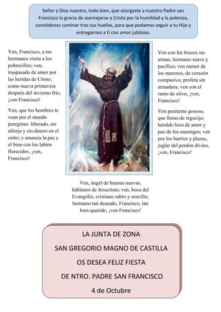 CristoCristoCristoCristo rrrresuesuesuesucitócitócitócitó
¡¡Aleluya!!¡¡Aleluya!!¡¡Aleluya!!¡¡Aleluya!!
Ven, Francisco, a tus
hermanos visita a los
pobrecillos; ven,
traspasado de amor por
las heridas de Cristo;
como nueva primavera
después del invierno frío,
¡ven Francisco!
Ven, que los hombres te
vean por el mundo
peregrino: liberado, sin
alforja y sin dinero en el
cinto; y anuncia la paz y
el bien con los labios
florecidos, ¡ven,
Francisco!
Ven con los brazos sin
armas, hermano suave y
pacífico; ven menor de
los menores, de corazón
compasivo; profeta sin
armadura, ven con el
ramo de olivo, ¡ven,
Francisco!
Ven penitente gozoso,
que lloras de regocijo;
heraldo loco de amor y
paz de los enemigos; ven
por los barrios y plazas,
juglar del perdón divino,
¡ven, Francisco!
Ven, ángel de buenas nuevas,
háblanos de Jesucristo; ven, boca del
Evangelio, cristiano sabio y sencillo;
hermano tan deseado, Francisco, tan
bien querido, ¡ven Francisco!
LA JUNTA DE ZONA
SAN GREGORIO MAGNO DE CASTILLA
OS DESEA FELIZ FIESTA
DE NTRO. PADRE SAN FRANCISCO
4 de Octubre
Señor y Dios nuestro, todo bien, que otorgaste a nuestro Padre san
Francisco la gracia de asemejarse a Cristo por la humildad y la pobreza,
concédenos caminar tras sus huellas, para que podamos seguir a tu Hijo y
entregarnos a ti con amor jubiloso.
 