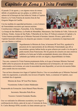 Capítulo de Zona y Visita Fraterna
El pasado 23 de agosto, y con algunos meses de retraso
debido a la pandemia que nos golpea, se celebró en los
salones de la Parroquia de San Julián de Toledo el Capítulo
Electivo y la Visita Fraterna de nuestra Zona de San
Gregorio Magno de Castilla.
Con las medidas de seguridad pertinentes, y con el número
de Fraternidades necesario que marcan nuestras
Constituciones (Almagro, Fuensalida, Ávila, Madridejos,
La Granja de San Ildefonso, La Puebla de Montalbán, Manzanares, San Esteban de Valle, Talavera de
la Reina, Toledo, Arenas de San Pedro, Villarrubia de los Ojos, El Toboso) comenzó el Capítulo y la
Visita Fraterna presididos por el Ministro Nacional el hermano Antonio Álvarez, quién abrió el
Capítulo haciendo referencia a la situación que estamos viviendo y a mostrarnos la importancia del
acto que íbamos a realizar.
Seguidamente la Ministra de Zona, la hermana Mª José Píriz, agradeció la
presencia de los representantes de las diferentes Fraternidades que allí se
encontraban, quienes habían hecho un gran esfuerzo por acudir a la cita que le
pedía nuestra Zona Franciscana. Dio las gracias de corazón con unas emotivas
palabras a la Junta que la había acompañado durante estos últimos años,
señalando que habían servido con alegría y disponibilidad a la Orden.
Tras esto, comenzó la Visita Fraterna propiamente dicha, en la que el hermano Ministro Nacional
habló sobre los proyectos de nuestra Orden, de la importancia de la formación y de varios temas
relacionados con la misma, así como la necesidad de estar disponible y al servicio de nuestra Orden
para cuando ésta nos necesitara.
Tras un breve descanso tuvo lugar el Capítulo Electivo. Una vez escuchados por el Ministro Nacional
todos los argumentos, se procedió, tras invocar al Espíritu Santo, a comenzar el Capítulo, cuyo
resultado fue el siguiente:
Ministra de Zona: Mª José Píriz Santos.
Viceministra: Esther Cordero Maldonado
Responsable de Formación: Jesús-Manuel Plana Morales.
Secretaria: Mercedes Peña Rivas
Tesorero: Carmelo Fernández Ruedas.
Una vez realizados los diferentes escrutinios, tuvo lugar la
confirmación de oficios, antes de la cual, el Asistente de Zona,
Fr. Carlos Bermejo OFM, recordó a la Junta entrante que sus
 