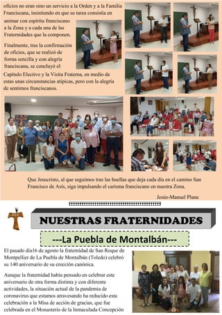 oficios no eran sino un servicio a la Orden y a la Familia
Franciscana, insistiendo en que su tarea consistía en
animar con espíritu franciscano
a la Zona y a cada una de las
Fraternidades que la componen.
Finalmente, tras la confirmación
de oficios, que se realizó de
forma sencilla y con alegría
franciscana, se concluyó el
Capítulo Electivo y la Visita Fraterna, en medio de
estas unas circunstancias atípicas, pero con la alegría
de sentirnos franciscanos.
Que Jesucristo, al que seguimos tras las huellas que deja cada día en el camino San
Francisco de Asís, siga impulsando el carisma franciscano en nuestra Zona.
Jesús-Manuel Plana
NUESTRAS FRATERNIDADES
---La Puebla de Montalbán---
El pasado día16 de agosto la fraternidad de San Roque de
Montpellier de La Puebla de Montalbán (Toledo) celebró
su 140 aniversario de su erección canónica.
Aunque la fraternidad había pensado en celebrar este
aniversario de otra forma distinta y con diferente
actividades, la situación actual de la pandemia de
coronavirus que estamos atravesando ha reducido esta
celebración a la Misa de acción de gracias, que fue
celebrada en el Monasterio de la Inmaculada Concepción
 
