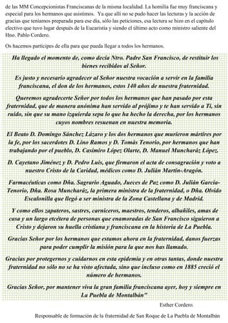 fuer
MARÍA INMACULADA
María Inmaculada
de las MM Concepcionistas Franciscanas de la misma localidad. La homilía fue muy franciscana y
especial para los hermanos que asistimos. Ya que allí no se pudo hacer las lecturas y la acción de
gracias que teníamos preparada para ese día, sólo las peticiones, esa lectura se hizo en el capítulo
electivo que tuvo lugar después de la Eucaristía y siendo el último acto como ministro saliente del
Hno. Pablo Cordero.
Os hacemos partícipes de ella para que pueda llegar a todos los hermanos.
"Ha llegado el momento de, como decía Ntro. Padre San Francisco, de restituir los
bienes recibidos al Señor.
Es justo y necesario agradecer al Señor nuestra vocación a servir en la familia
franciscana, el don de los hermanos, estos 140 años de nuestra fraternidad.
Queremos agradecerte Señor por todos los hermanos que han pasado por esta
fraternidad, que de manera anónima han servido al prójimo y te han servido a Ti, sin
ruido, sin que su mano izquierda sepa lo que ha hecho la derecha, por los hermanos
cuyos nombres resuenan en nuestra memoria.
El Beato D. Domingo Sánchez Lázaro y los dos hermanos que murieron mártires por
la fe, por los sacerdotes D. Lino Ramos y D. Tomás Tenorio, por hermanos que han
trabajando por el pueblo, D. Casimiro López Olarte, D. Manuel Muncharáz López.
D. Cayetano Jiménez y D. Pedro Luis, que firmaron el acta de consagración y voto a
nuestro Cristo de la Caridad, médicos como D. Julián Martín-Aragón.
Farmacéuticas como Dña. Sagrario Aguado, Jueces de Paz como D. Julián García-
Tenorio, Dña. Rosa Muncharáz, la primera ministra de la fraternidad, o Dña. Olvido
Escalonilla que llegó a ser ministra de la Zona Castellana y de Madrid.
Y como ellos zapateros, sastres, carniceros, maestros, tenderos, albañiles, amas de
casa y un largo etcétera de personas que enamoradas de San Francisco siguieron a
Cristo y dejaron su huella cristiana y franciscana en la historia de La Puebla.
Gracias Señor por los hermanos que estamos ahora en la fraternidad, danos fuerzas
para poder cumplir la misión para la que nos has llamado.
Gracias por protegernos y cuidarnos en esta epidemia y en otras tantas, donde nuestra
fraternidad no sólo no se ha visto afectada, sino que incluso como en 1885 creció el
número de hermanos.
Gracias Señor, por mantener viva la gran familia franciscana ayer, hoy y siempre en
La Puebla de Montalbán"
Esther Cordero.
Responsable de formación de la fraternidad de San Roque de La Puebla de Montalbán
 